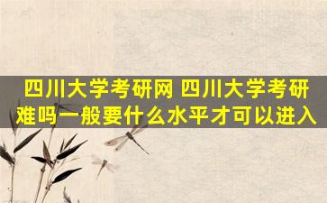 四川大学考研网 四川大学考研难吗一般要什么水平才可以进入